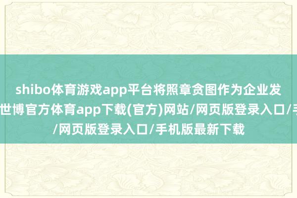shibo体育游戏app平台将照章贪图作为企业发展的压根准则-世博官方体育app下载(官方)网站/网页版登录入口/手机版最新下载