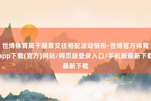 世博体育属于股票交往相配波动情形-世博官方体育app下载(官方)网站/网页版登录入口/手机版最新下载