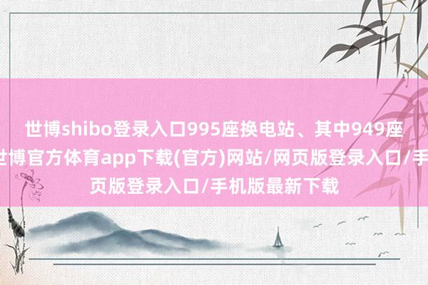 世博shibo登录入口995座换电站、其中949座高速换电站-世博官方体育app下载(官方)网站/网页版登录入口/手机版最新下载