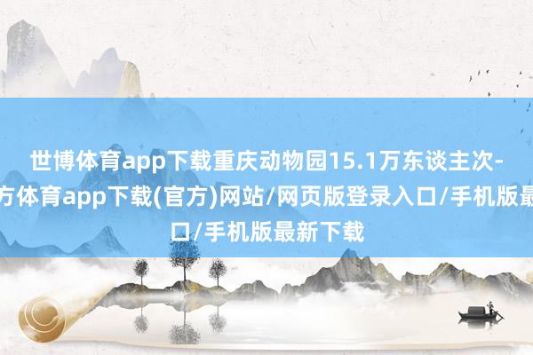 世博体育app下载重庆动物园15.1万东谈主次-世博官方体育app下载(官方)网站/网页版登录入口/手机版最新下载