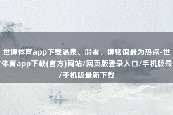 世博体育app下载温泉、滑雪、博物馆最为热点-世博官方体育app下载(官方)网站/网页版登录入口/手机版最新下载