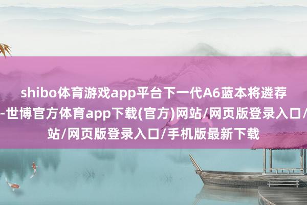 shibo体育游戏app平台下一代A6蓝本将遴荐全新的定名方式-世博官方体育app下载(官方)网站/网页版登录入口/手机版最新下载
