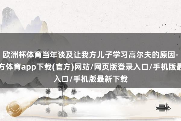 欧洲杯体育当年谈及让我方儿子学习高尔夫的原因-世博官方体育app下载(官方)网站/网页版登录入口/手机版最新下载