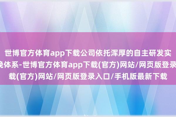 世博官方体育app下载公司依托浑厚的自主研发实力与当代化的范畴分娩体系-世博官方体育app下载(官方)网站/网页版登录入口/手机版最新下载