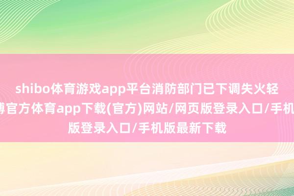 shibo体育游戏app平台消防部门已下调失火轻视级别-世博官方体育app下载(官方)网站/网页版登录入口/手机版最新下载