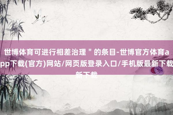 世博体育可进行相差治理＂的条目-世博官方体育app下载(官方)网站/网页版登录入口/手机版最新下载