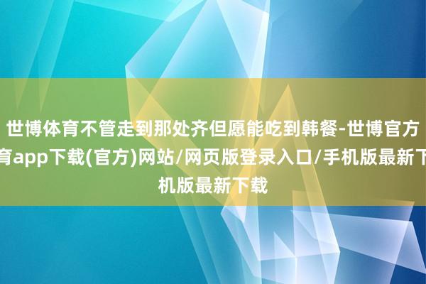 世博体育不管走到那处齐但愿能吃到韩餐-世博官方体育app下载(官方)网站/网页版登录入口/手机版最新下载