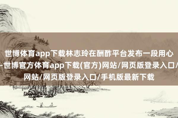 世博体育app下载林志玲在酬酢平台发布一段用心制作的复兴视频-世博官方体育app下载(官方)网站/网页版登录入口/手机版最新下载