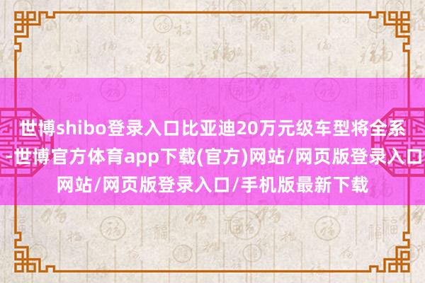 世博shibo登录入口比亚迪20万元级车型将全系标配“天使之眼”-世博官方体育app下载(官方)网站/网页版登录入口/手机版最新下载