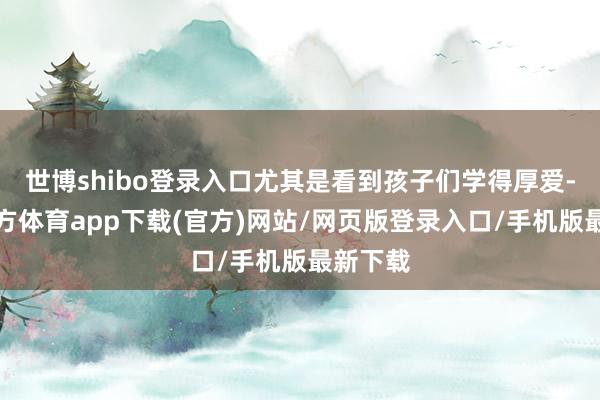 世博shibo登录入口尤其是看到孩子们学得厚爱-世博官方体育app下载(官方)网站/网页版登录入口/手机版最新下载