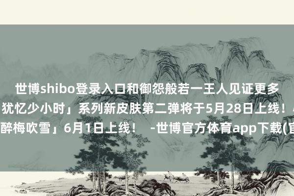 世博shibo登录入口和御怨般若一王人见证更多好意思好～儿童节结果「犹忆少小时」系列新皮肤第二弹将于5月28日上线！心友犬神新皮肤「醉梅吹雪」6月1日上线！  -世博官方体育app下载(官方)网站/网页版登录入口/手机版最新下载