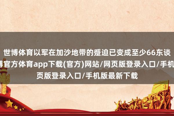 世博体育以军在加沙地带的蹙迫已变成至少66东谈主逝世-世博官方体育app下载(官方)网站/网页版登录入口/手机版最新下载