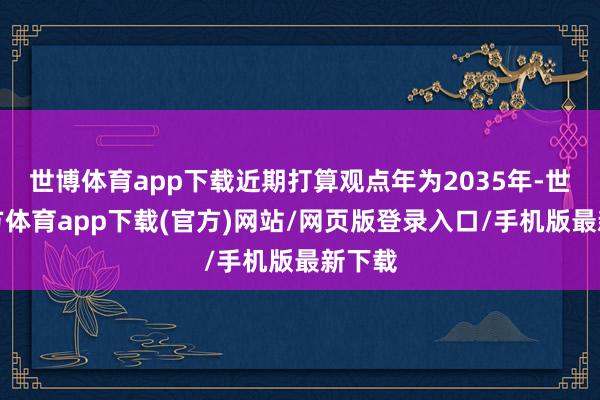 世博体育app下载近期打算观点年为2035年-世博官方体育app下载(官方)网站/网页版登录入口/手机版最新下载