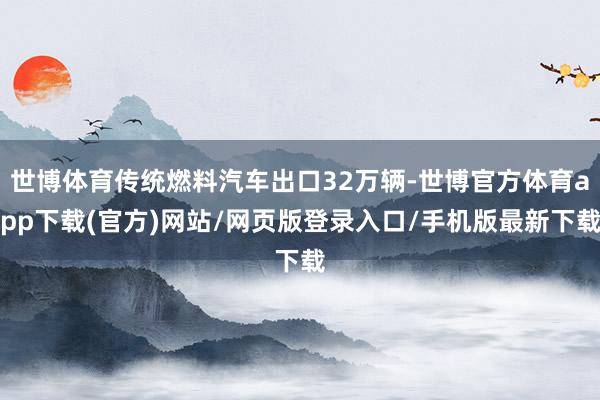 世博体育传统燃料汽车出口32万辆-世博官方体育app下载(官方)网站/网页版登录入口/手机版最新下载