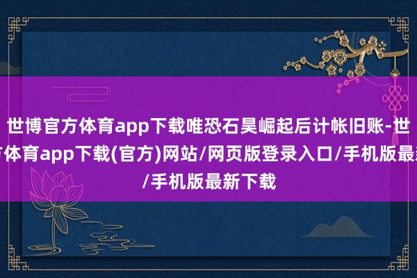 世博官方体育app下载唯恐石昊崛起后计帐旧账-世博官方体育app下载(官方)网站/网页版登录入口/手机版最新下载