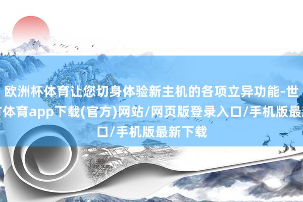 欧洲杯体育让您切身体验新主机的各项立异功能-世博官方体育app下载(官方)网站/网页版登录入口/手机版最新下载