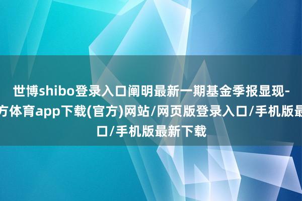 世博shibo登录入口阐明最新一期基金季报显现-世博官方体育app下载(官方)网站/网页版登录入口/手机版最新下载
