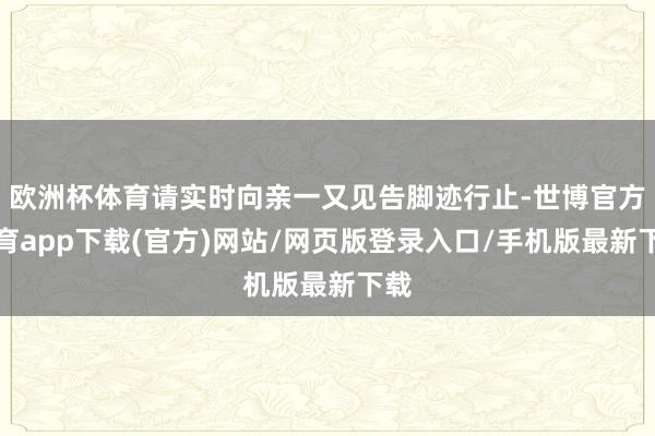 欧洲杯体育请实时向亲一又见告脚迹行止-世博官方体育app下载(官方)网站/网页版登录入口/手机版最新下载