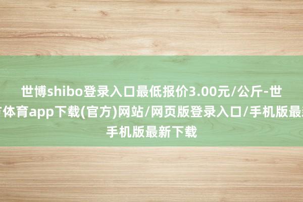 世博shibo登录入口最低报价3.00元/公斤-世博官方体育app下载(官方)网站/网页版登录入口/手机版最新下载