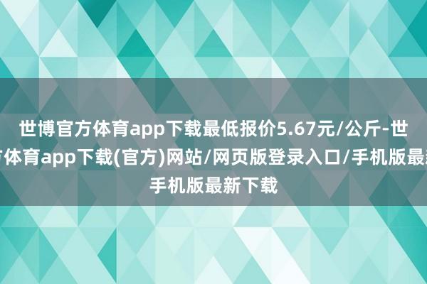 世博官方体育app下载最低报价5.67元/公斤-世博官方体育app下载(官方)网站/网页版登录入口/手机版最新下载
