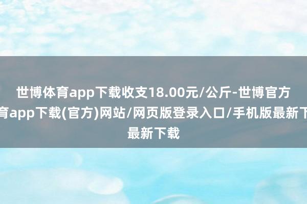 世博体育app下载收支18.00元/公斤-世博官方体育app下载(官方)网站/网页版登录入口/手机版最新下载