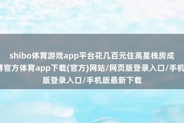 shibo体育游戏app平台花几百元住高星栈房成为实验-世博官方体育app下载(官方)网站/网页版登录入口/手机版最新下载