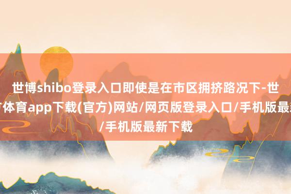 世博shibo登录入口即使是在市区拥挤路况下-世博官方体育app下载(官方)网站/网页版登录入口/手机版最新下载