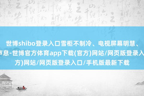 世博shibo登录入口雪柜不制冷、电视屏幕明慧、洗衣机发罕见怪的声息-世博官方体育app下载(官方)网站/网页版登录入口/手机版最新下载