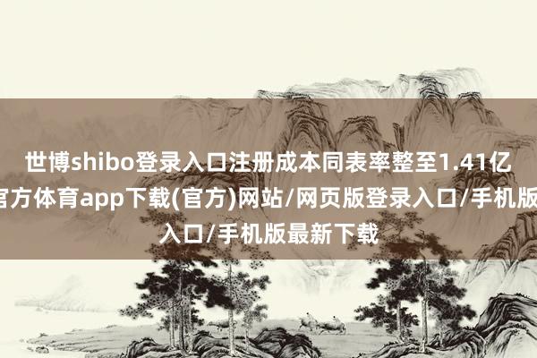 世博shibo登录入口注册成本同表率整至1.41亿元-世博官方体育app下载(官方)网站/网页版登录入口/手机版最新下载