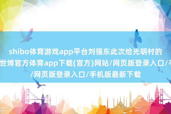 shibo体育游戏app平台刘强东此次给光明村的老乡们送福利-世博官方体育app下载(官方)网站/网页版登录入口/手机版最新下载