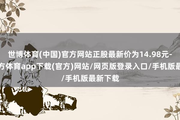 世博体育(中国)官方网站正股最新价为14.98元-世博官方体育app下载(官方)网站/网页版登录入口/手机版最新下载