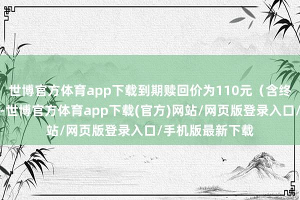 世博官方体育app下载到期赎回价为110元（含终末一期利息））-世博官方体育app下载(官方)网站/网页版登录入口/手机版最新下载