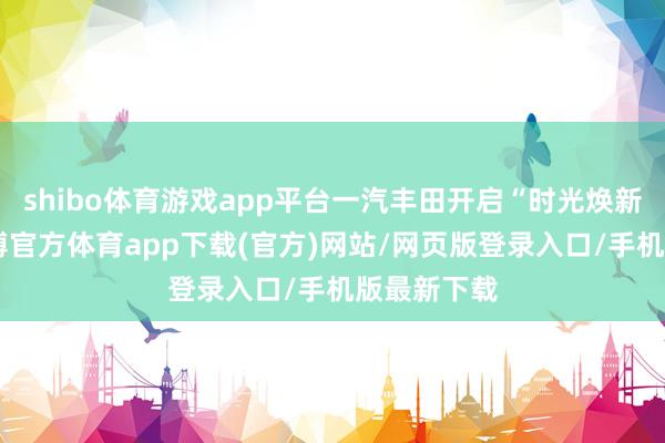 shibo体育游戏app平台一汽丰田开启“时光焕新蓄意”-世博官方体育app下载(官方)网站/网页版登录入口/手机版最新下载