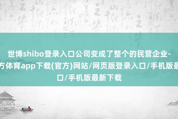 世博shibo登录入口公司变成了整个的民营企业-世博官方体育app下载(官方)网站/网页版登录入口/手机版最新下载