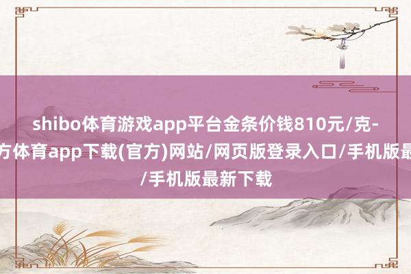 shibo体育游戏app平台金条价钱810元/克-世博官方体育app下载(官方)网站/网页版登录入口/手机版最新下载