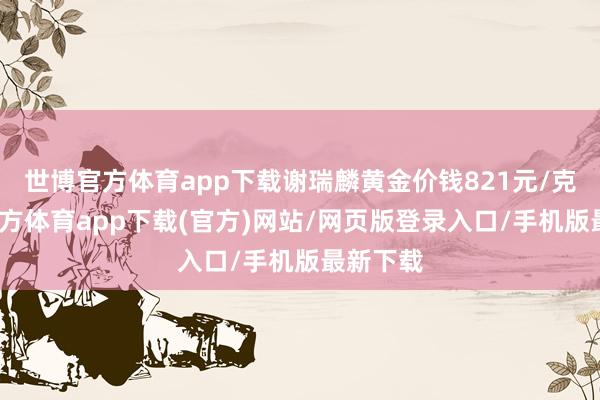 世博官方体育app下载谢瑞麟黄金价钱821元/克-世博官方体育app下载(官方)网站/网页版登录入口/手机版最新下载