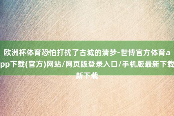 欧洲杯体育恐怕打扰了古城的清梦-世博官方体育app下载(官方)网站/网页版登录入口/手机版最新下载