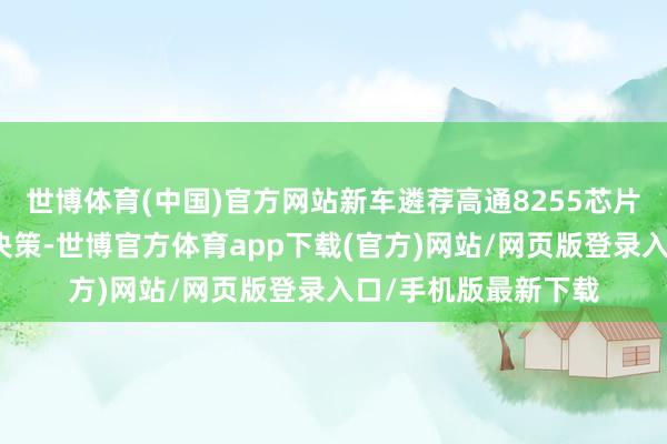 世博体育(中国)官方网站新车遴荐高通8255芯片与双谈判平台协同决策-世博官方体育app下载(官方)网站/网页版登录入口/手机版最新下载