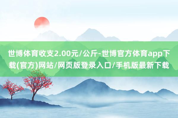 世博体育收支2.00元/公斤-世博官方体育app下载(官方)网站/网页版登录入口/手机版最新下载