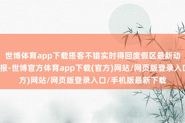世博体育app下载搭客不错实时得回度假区最新动态、举止信息及预报-世博官方体育app下载(官方)网站/网页版登录入口/手机版最新下载