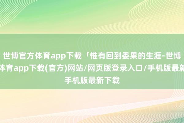 世博官方体育app下载「惟有回到委果的生涯-世博官方体育app下载(官方)网站/网页版登录入口/手机版最新下载