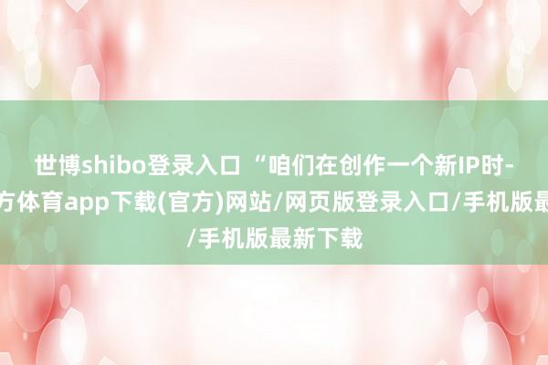 世博shibo登录入口 “咱们在创作一个新IP时-世博官方体育app下载(官方)网站/网页版登录入口/手机版最新下载
