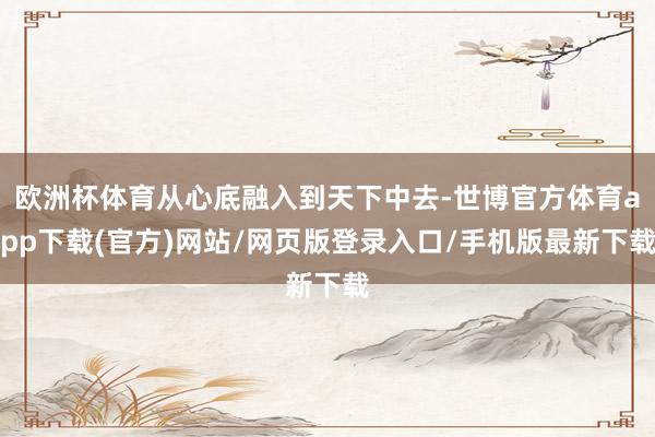 欧洲杯体育从心底融入到天下中去-世博官方体育app下载(官方)网站/网页版登录入口/手机版最新下载