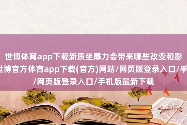 世博体育app下载新质坐蓐力会带来哪些改变和影响？公共好-世博官方体育app下载(官方)网站/网页版登录入口/手机版最新下载
