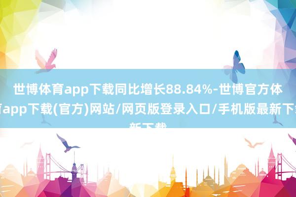 世博体育app下载同比增长88.84%-世博官方体育app下载(官方)网站/网页版登录入口/手机版最新下载
