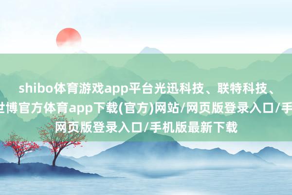 shibo体育游戏app平台光迅科技、联特科技、新易盛跟涨-世博官方体育app下载(官方)网站/网页版登录入口/手机版最新下载