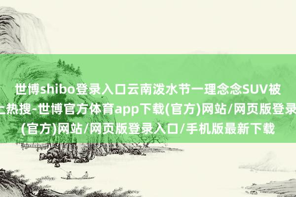 世博shibo登录入口云南泼水节一理念念SUV被泼成泡水车的视频冲上热搜-世博官方体育app下载(官方)网站/网页版登录入口/手机版最新下载