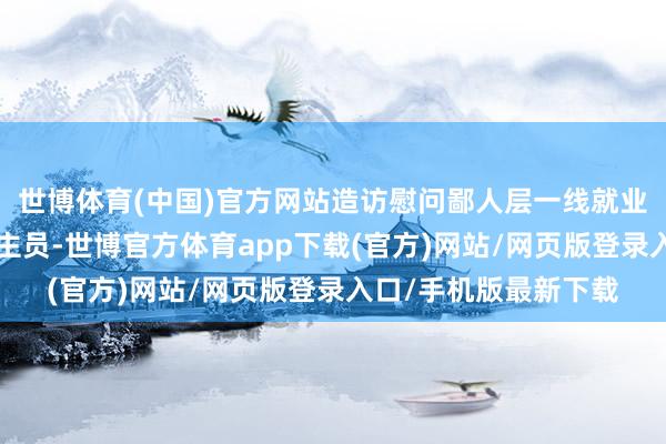 世博体育(中国)官方网站造访慰问鄙人层一线就业的“三支一扶”东谈主员-世博官方体育app下载(官方)网站/网页版登录入口/手机版最新下载