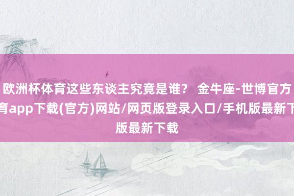 欧洲杯体育这些东谈主究竟是谁？ 金牛座-世博官方体育app下载(官方)网站/网页版登录入口/手机版最新下载
