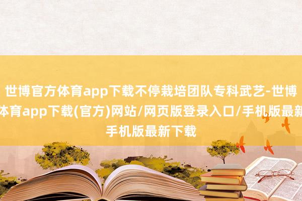 世博官方体育app下载不停栽培团队专科武艺-世博官方体育app下载(官方)网站/网页版登录入口/手机版最新下载